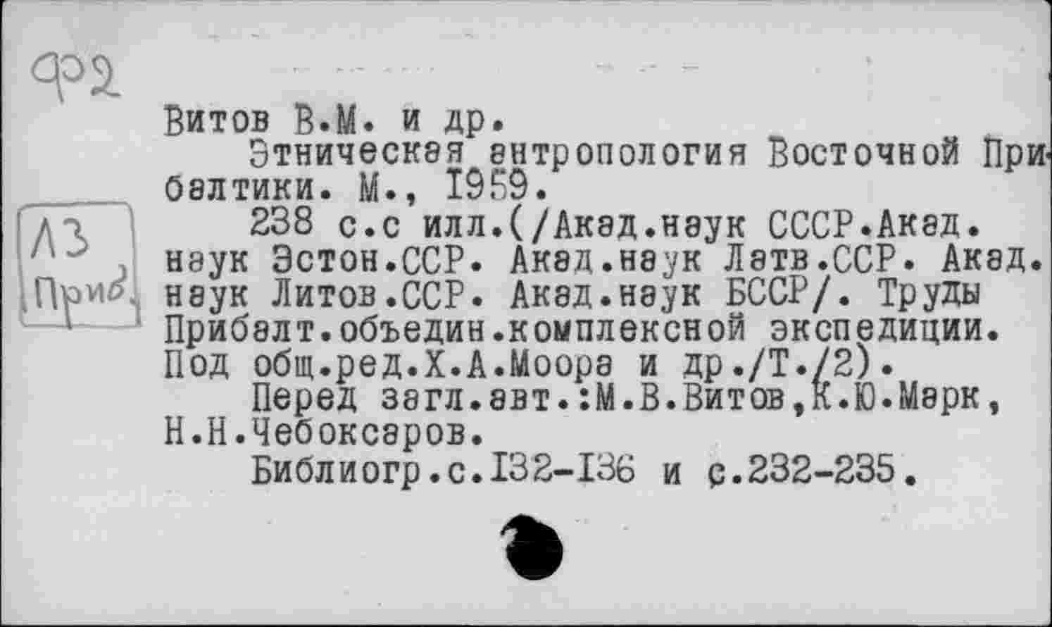 ﻿Ф2.
A3
Витов В.М. и др.
Этническая антропология Восточной Прибалтики. М., 1959.
238 с.с илл.(/Акад.наук СССР.Акад, наук Эстон.ССР. Акад.наук Латв.ССР. Акад, наук Литов.ССР. Акад.наук БССР/. Труды Прибалт.объедин.комплексиой экспедиции. Под общ.ред.Х.А.Моора и др./Т./2).
Перед загл.авт.:М.В.Витов,К.Ю.Марк, Н.Н.Чебоксаров.
Библиогр.с.132-136 и р.232-235.